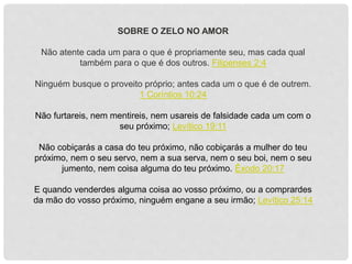 SOBRE O ZELO NO AMOR
Não atente cada um para o que é propriamente seu, mas cada qual
também para o que é dos outros. Filipenses 2:4
Ninguém busque o proveito próprio; antes cada um o que é de outrem.
1 Coríntios 10:24
Não furtareis, nem mentireis, nem usareis de falsidade cada um com o
seu próximo; Levítico 19:11
Não cobiçarás a casa do teu próximo, não cobiçarás a mulher do teu
próximo, nem o seu servo, nem a sua serva, nem o seu boi, nem o seu
jumento, nem coisa alguma do teu próximo. Êxodo 20:17
E quando venderdes alguma coisa ao vosso próximo, ou a comprardes
da mão do vosso próximo, ninguém engane a seu irmão; Levítico 25:14
 