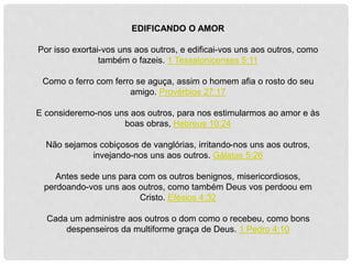 EDIFICANDO O AMOR
Por isso exortai-vos uns aos outros, e edificai-vos uns aos outros, como
também o fazeis. 1 Tessalonicenses 5:11
Como o ferro com ferro se aguça, assim o homem afia o rosto do seu
amigo. Provérbios 27:17
E consideremo-nos uns aos outros, para nos estimularmos ao amor e às
boas obras, Hebreus 10:24
Não sejamos cobiçosos de vanglórias, irritando-nos uns aos outros,
invejando-nos uns aos outros. Gálatas 5:26
Antes sede uns para com os outros benignos, misericordiosos,
perdoando-vos uns aos outros, como também Deus vos perdoou em
Cristo. Efésios 4:32
Cada um administre aos outros o dom como o recebeu, como bons
despenseiros da multiforme graça de Deus. 1 Pedro 4:10
 