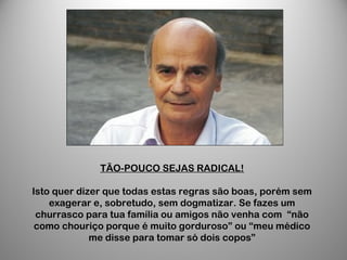 TÃO-POUCO SEJAS RADICAL!
Isto quer dizer que todas estas regras são boas, porém sem
exagerar e, sobretudo, sem dogmatizar. Se fazes um
churrasco para tua família ou amigos não venha com “não
como chouriço porque é muito gorduroso” ou “meu médico
me disse para tomar só dois copos”
 