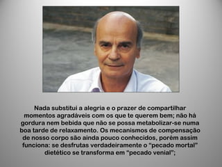 Nada substitui a alegria e o prazer de compartilhar
momentos agradáveis com os que te querem bem; não há
gordura nem bebida que não se possa metabolizar-se numa
boa tarde de relaxamento. Os mecanismos de compensação
de nosso corpo são ainda pouco conhecidos, porém assim
funciona: se desfrutas verdadeiramente o “pecado mortal”
dietético se transforma em “pecado venial”;
 