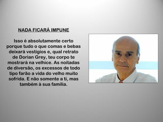 NADA FICARÁ IMPUNE
Isso é absolutamente certo
porque tudo o que comas e bebas
deixará vestígios e, qual retrato
de Dorian Grey, teu corpo te
mostrará na velhice. As noitadas
de diversão, os excessos de todo
tipo farão a vida do velho muito
sofrida. E não somente a ti, mas
também à sua família.
 