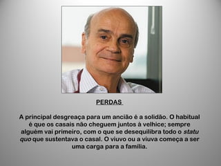 PERDAS
A principal desgreaça para um ancião é a solidão. O habitual
é que os casais não cheguem juntos à velhice; sempre
alguém vai primeiro, com o que se desequilibra todo o statu
quo que sustentava o casal. O viuvo ou a viuva começa a ser
uma carga para a família.
 