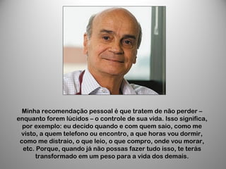Minha recomendação pessoal é que tratem de não perder –
enquanto forem lúcidos – o controle de sua vida. Isso significa,
por exemplo: eu decido quando e com quem saio, como me
visto, a quem telefono ou encontro, a que horas vou dormir,
como me distraio, o que leio, o que compro, onde vou morar,
etc. Porque, quando já não possas fazer tudo isso, te terás
transformado em um peso para a vida dos demais.
 