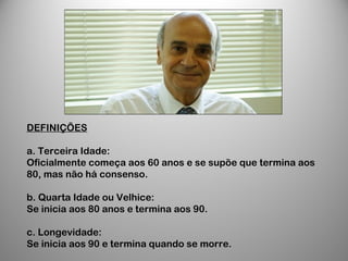 DEFINIÇÕES
a. Terceira Idade:
Oficialmente começa aos 60 anos e se supõe que termina aos
80, mas não há consenso.
b. Quarta Idade ou Velhice:
Se inicia aos 80 anos e termina aos 90.
c. Longevidade:
Se inicia aos 90 e termina quando se morre.
 
