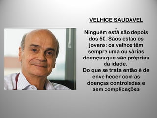 VELHICE SAUDÁVEL
Ninguém está são depois
dos 50. Sãos estão os
jovens: os velhos têm
sempre uma ou várias
doenças que são próprias
da idade.
Do que se trata então é de
envelhecer com as
doenças controladas e
sem complicações
 