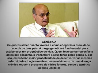 GENÉTICA
Se queres saber quanto viverás e como chegarás a essa idade,
recorda os teus pais. A carga genética é fundamental para
estabelecer um prognóstico de vida. Quem teve cancer ou enfarte
antes dos sessenta, o transmitirá a seus filhos pelos genes e, por
isso, estes terão maior probabilidade de desenvolver as mesmas
enfermidades. Logicamente o desenvolvimento de uma doença
crônica requer a presença de vários fatores, sendo o genético
apenas um deles
 