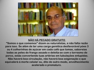 NÃO HÁ PECADO GRATUITO
"Somos o que comemos" dizem os naturalistas, e não falta razão
para isso. Se além de ter uma carga genética desfavorável póes 3
ou 4 colherinhas de açúcar em cada café que tomas, saboreias
todas as peles do frango assado e deleita-se com o torresmo de
porco, estás convertendo tuas artérias em tubulações entupidas.
Não haverá boa circulação, não haverá boa oxigenação o que
equivalerá à morte celular ou, dito de outro modo, envelhecimento
acelerado e prematuro.
 