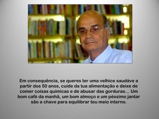 Em consequência, se queres ter uma velhice saudáve a
partir dos 50 anos, cuide da tua alimentação e deixe de
comer coisas químicas e de abusar das gorduras… Um
bom café da manhã, um bom almoço e um péssimo jantar
são a chave para equilibrar teu meio interno.
 