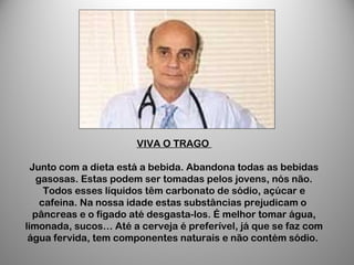 VIVA O TRAGO
Junto com a dieta está a bebida. Abandona todas as bebidas
gasosas. Estas podem ser tomadas pelos jovens, nós não.
Todos esses líquidos têm carbonato de sódio, açúcar e
cafeina. Na nossa idade estas substâncias prejudicam o
pâncreas e o fígado até desgasta-los. É melhor tomar água,
limonada, sucos… Até a cerveja é preferível, já que se faz com
água fervida, tem componentes naturais e não contém sódio.
 