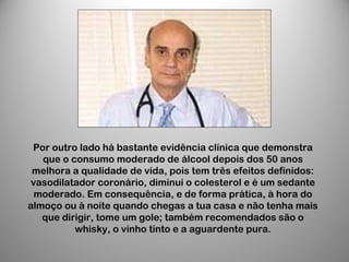 Por outro lado há bastante evidência clínica que demonstra
que o consumo moderado de álcool depois dos 50 anos
melhora a qualidade de vida, pois tem três efeitos definidos:
vasodilatador coronário, diminui o colesterol e é um sedante
moderado. Em consequência, e de forma prática, à hora do
almoço ou à noite quando chegas a tua casa e não tenha mais
que dirigir, tome um gole; também recomendados são o
whisky, o vinho tinto e a aguardente pura.
 