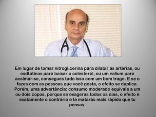 Em lugar de tomar nitroglicerina para dilatar as artérias, ou
esdtatinas para baixar o colesterol, ou um valium para
acalmar-se, consegues tudo isso com um bom trago. E se o
fazes com as pessoas que você gosta, o efeito se duplica.
Porém, uma advertência: consumo moderado equivale a um
ou dois copos, porque se exageras todos os dias, o efeito é
exatamente o contrário e te matarás mais rápido que tu
pensas.
 