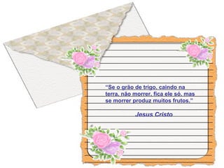 “Se o grão de trigo, caindo na
terra, não morrer, fica ele só, mas
se morrer produz muitos frutos.”
Jesus Cristo
 