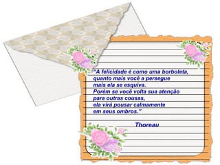 “A felicidade é como uma borboleta,
quanto mais você a persegue
mais ela se esquiva.
Porém se você volta sua atenção
para outras cousas,
ela virá pousar calmamente
em seus ombros.”
Thoreau
 