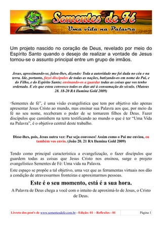 Um projeto nascido no coração de Deus, revelado por meio do
Espírito Santo quando o desejo de realizar a vontade de Jesus
tornou-se o assunto principal entre um grupo de irmãos.
Jesus, aproximando-se, falou-lhes, dizendo: Toda a autoridade me foi dada no céu e na
terra. Ide, portanto, fazei discípulos de todas as nações, batizando-os em nome do Pai, e
do Filho, e do Espírito Santo; ensinando-os a guardar todas as coisas que vos tenho
ordenado. E eis que estou convosco todos os dias até à consumação do século. (Mateus
28. 18-20 RA Ilumina Gold 2009)
“Sementes de fé”, é uma visão evangelística que tem por objetivo não apenas
apresentar Jesus Cristo ao mundo, mas ensinar sua Palavra aos que, por meio da
fé no seu nome, receberam o poder de se tornarem filhos de Deus. Fazer
discípulos que caminhem na terra testificando ao mundo o que é ter “Uma Vida
na Palavra”, é o objetivo central deste trabalho.
Disse-lhes, pois, Jesus outra vez: Paz seja convosco! Assim como o Pai me enviou, eu
também vos envio. (João 20. 21 RA Ilumina Gold 2009)
Tendo como principal característica a evangelização, o fazer discípulos que
guardem todas as coisas que Jesus Cristo nos ensinou, surge o projeto
evangelístico Sementes de Fé: Uma vida na Palavra.
Este espaço se propõe a tal objetivo, uma vez que as ferramentas virtuais nos dão
a condição de atravessarmos fronteiras e aproximarmos pessoas.
Este é o seu momento, está é a sua hora.
A Palavra de Deus chega a você com o intuito de aproximá-lo de Jesus, o Cristo
de Deus.
Livreto dos post's de www.sementesdefe.com.br - Edição: 01 – Reflexões - 01 Página 1
 