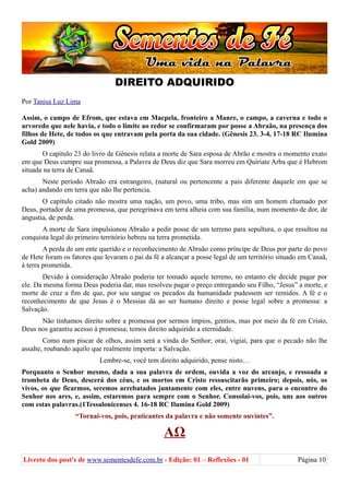 DIREITO ADQUIRIDO
Por Tanisa Luz Lima
Assim, o campo de Efrom, que estava em Macpela, fronteiro a Manre, o campo, a caverna e todo o
arvoredo que nele havia, e todo o limite ao redor se confirmaram por posse a Abraão, na presença dos
filhos de Hete, de todos os que entravam pela porta da sua cidade. (Gênesis 23. 3-4, 17-18 RC Ilumina
Gold 2009)
O capitulo 23 do livro de Gênesis relata a morte de Sara esposa de Abrão e mostra o momento exato
em que Deus cumpre sua promessa, a Palavra de Deus diz que Sara morreu em Quiriate Arba que é Hebrom
situada na terra de Canaã.
Neste período Abraão era estrangeiro, (natural ou pertencente a país diferente daquele em que se
acha) andando em terra que não lhe pertencia.
O capítulo citado não mostra uma nação, um povo, uma tribo, mas sim um homem chamado por
Deus, portador de uma promessa, que peregrinava em terra alheia com sua família, num momento de dor, de
angustia, de perda.
A morte de Sara impulsionou Abraão a pedir posse de um terreno para sepultura, o que resultou na
conquista legal do primeiro território hebreu na terra prometida.
A perda de um ente querido e o reconhecimento de Abraão como príncipe de Deus por parte do povo
de Hete foram os fatores que levaram o pai da fé a alcançar a posse legal de um território situado em Canaã,
à terra prometida.
Devido à consideração Abraão poderia ter tomado aquele terreno, no entanto ele decide pagar por
ele. Da mesma forma Deus poderia dar, mas resolveu pagar o preço entregando seu Filho, “Jesus” a morte, e
morte de cruz a fim de que, por seu sangue os pecados da humanidade pudessem ser remidos. A fé e o
reconhecimento de que Jesus é o Messias dá ao ser humano direito e posse legal sobre a promessa: a
Salvação.
Não tínhamos direito sobre a promessa por sermos ímpios, gentios, mas por meio da fé em Cristo,
Deus nos garantiu acesso à promessa; temos direito adquirido a eternidade.
Como num piscar de olhos, assim será a vinda do Senhor; orai, vigiai, para que o pecado não lhe
assalte, roubando aquilo que realmente importa: a Salvação.
Lembre-se, você tem direito adquirido, pense nisto…
Porquanto o Senhor mesmo, dada a sua palavra de ordem, ouvida a voz do arcanjo, e ressoada a
trombeta de Deus, descerá dos céus, e os mortos em Cristo ressuscitarão primeiro; depois, nós, os
vivos, os que ficarmos, seremos arrebatados juntamente com eles, entre nuvens, para o encontro do
Senhor nos ares, e, assim, estaremos para sempre com o Senhor. Consolai-vos, pois, uns aos outros
com estas palavras.(1Tessalonicenses 4. 16-18 RC Ilumina Gold 2009)
“Tornai-vos, pois, praticantes da palavra e não somente ouvintes”.
ΑΩ
Livreto dos post's de www.sementesdefe.com.br - Edição: 01 – Reflexões - 01 Página 10
 