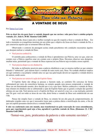 A VONTADE DE DEUS
Por Tanisa Luz Lima
Pois eu desci do céu para fazer a vontade daquele que me enviou e não para fazer a minha própria
vontade. (Ev. João 6. 38 RC Ilumina Gold 2009)
Sem dúvida, Jesus é para nós o melhor exemplo no que diz respeito a fazer a vontade de Deus. Em
todo o momento os evangelistas mostram em seu relato que o objetivo de Jesus era fazer a vontade do Pai, o
que caracteriza aqueles que se tornaram filhos de Deus.
Observando o contexto da passagem acima citada percebemos três condições necessárias àqueles
que desejam realizar a vontade de Deus:
• Você precisa conhecê-la.
O caminho para conhecermos a vontade de Deus é aprendermos sua Palavra, uma vez que, estar em
contato com a Palavra significa estar em contato com o próprio Deus. Devemos observar seus desígnios,
meditar neles, permitindo que a vontade de Deus expressa em sua Palavra seja revelada a nosso espírito.
• Você precisa dispor-se em obedecê-la.
De todas as definições possíveis para a palavra obediência a que se encaixa melhor ao que estamos
falando é “submissão”, pois denota fazer a vontade de outro neste caso, Deus. Na verdade obedecer implica
em agir contrario a sua própria vontade uma vez que sua ação/reação deverá ser segundo a vontade diretiva
de outrem, sendo assim.
• Você precisa ser sensível à ação do Espírito Santo.
O Espírito Santo não obriga as pessoas a fazerem nada, ao contrário Ele convence de forma
sobrenatural por meio da consciência humana, no entanto quando uma pessoa compreende a vontade de
Deus em um determinado assunto, deve decidir por si só o que fazer. Muitos conhecem a vontade de Deus,
mas relutam em obedecer não se submetendo a ação do Espírito Santo que os guiará a solução das questões
ultimas em sua vida. Você precisa ouvir o Espírito de Deus; ser sensível a sua voz, a sua instrução; permitir
que Ele guie você em todas as áreas da sua vida, desta forma a vontade de Deus será estabelecida em sua
vida.
Parece tão simples fazer a vontade de Deus, no entanto há um alto grau de comprometimento, de
dedicação exigidos uma vez que é necessário trazer para a prática diária a mortificação da carne, a fim de
que em espírito possamos desenvolver a vontade Senhor.
E não vos conformeis com este mundo, mas transformai-vos pela renovação do vosso entendimento,
para que experimenteis qual seja a boa, agradável e perfeita vontade de Deus. (Romanos 12. 2 RC
Ilumina Gold 2009)
“Tornai-vos, pois, praticantes da palavra e não somente ouvintes”.
ΑΩ
Livreto dos post's de www.sementesdefe.com.br - Edição: 01 – Reflexões - 01 Página 11
 