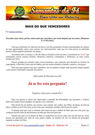 MAIS DO QUE VENCEDORES
Por Geslaine da Rosa
Em todas estas coisas, porém, somos mais que vencedores, por meio daquele que nos amou. (Romanos
8. 37 RA Glow)
Tudo que realizamos na vida tem um inicio e um fim, geralmente ficamos entusiasmados no começo
de uma oportunidade, talvez uma carreira, um relacionamento, algo que nos trará prazer ou satisfação
pessoal, felizes quando realizamos um desejo.
No entanto entre o começo e o fim de todas as situações existe um meio, é justamente no “meio” que
enfrentamos nossos maiores desafios, obstáculos, barreiras, contradições e desânimos, no meio somos
testados por Deus.
Pessoas guiadas por emoções quase nunca terminam o que começam, pois desistem ao termino da
empolgação, a final não é mais uma novidade e por isto acaba tornando-se pesado, cansativo, sem graça.
Deus quer que sejamos mais que vencedores, ele nos ajudará a chegar onde queremos chegar quando
o que estamos realizando é segundo seus planos.
Qual o plano de Deus para sua vida?
Já se fez esta pergunta?
Perguntou a Deus qual a vontade dEle ?
Deus nos garante a vitória não importando o tamanho das dificuldades que passamos, o Espírito
Santo será sempre nosso ajudador, nos guiará e nos confortará.
Não desista de sua família, sua carreira, seus estudos, dos sonhos, dos filhos, da Igreja, da obra de
Deus. Lembre-se em Cristo Jesus somos mais que vencedores, portanto não desista de vencer.
O inimigo quer que você se contente com menos do que o melhor de Deus para sua vida, quer que
venhamos desistir antes de desfrutarmos de tudo que Deus tem para nós.
Satanás não quer ver os planos de Deus se cumprirem em nossas vidas, por isto ele tenta de varias
formas nos desanimar por meio de suas astutas ciladas, na tentativa de nos ver desistir de prosseguir
segundo os planos de Deus.
Livreto dos post's de www.sementesdefe.com.br - Edição: 01 – Reflexões - 01 Página 12
 