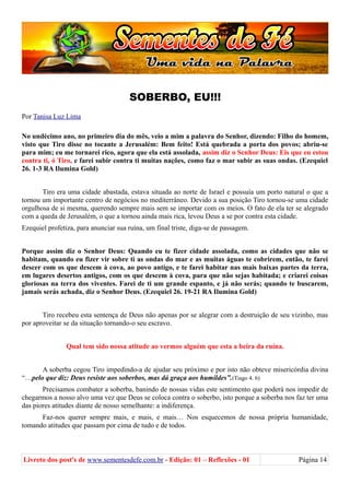 SOBERBO, EU!!!
Por Tanisa Luz Lima
No undécimo ano, no primeiro dia do mês, veio a mim a palavra do Senhor, dizendo: Filho do homem,
visto que Tiro disse no tocante a Jerusalém: Bem feito! Está quebrada a porta dos povos; abriu-se
para mim; eu me tornarei rico, agora que ela está assolada, assim diz o Senhor Deus: Eis que eu estou
contra ti, ó Tiro, e farei subir contra ti muitas nações, como faz o mar subir as suas ondas. (Ezequiel
26. 1-3 RA Ilumina Gold)
Tiro era uma cidade abastada, estava situada ao norte de Israel e possuía um porto natural o que a
tornou um importante centro de negócios no mediterrâneo. Devido a sua posição Tiro tornou-se uma cidade
orgulhosa de si mesma, querendo sempre mais sem se importar com os meios. O fato de ela ter se alegrado
com a queda de Jerusalém, o que a tornou ainda mais rica, levou Deus a se por contra esta cidade.
Ezequiel profetiza, para anunciar sua ruína, um final triste, diga-se de passagem.
Porque assim diz o Senhor Deus: Quando eu te fizer cidade assolada, como as cidades que não se
habitam, quando eu fizer vir sobre ti as ondas do mar e as muitas águas te cobrirem, então, te farei
descer com os que descem à cova, ao povo antigo, e te farei habitar nas mais baixas partes da terra,
em lugares desertos antigos, com os que descem à cova, para que não sejas habitada; e criarei coisas
gloriosas na terra dos viventes. Farei de ti um grande espanto, e já não serás; quando te buscarem,
jamais serás achada, diz o Senhor Deus. (Ezequiel 26. 19-21 RA Ilumina Gold)
Tiro recebeu esta sentença de Deus não apenas por se alegrar com a destruição de seu vizinho, mas
por aproveitar se da situação tornando-o seu escravo.
Qual tem sido nossa atitude ao vermos alguém que esta a beira da ruína.
A soberba cegou Tiro impedindo-a de ajudar seu próximo e por isto não obteve misericórdia divina
“…pelo que diz: Deus resiste aos soberbos, mas dá graça aos humildes”.(Tiago 4. 6)
Precisamos combater a soberba, banindo de nossas vidas este sentimento que poderá nos impedir de
chegarmos a nosso alvo uma vez que Deus se coloca contra o soberbo, isto porque a soberba nos faz ter uma
das piores atitudes diante de nosso semelhante: a indiferença.
Faz-nos querer sempre mais, e mais, e mais… Nos esquecemos de nossa própria humanidade,
tomando atitudes que passam por cima de tudo e de todos.
Livreto dos post's de www.sementesdefe.com.br - Edição: 01 – Reflexões - 01 Página 14
 