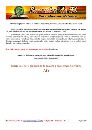 “A soberba precede a ruína, e a altivez do espírito, a queda”. (Proverbios 16. 18 RA Ilumina Gold)
Disse Jesus:Um novo mandamento vos dou: Que vos ameis uns aos outros; como eu vos amei a
vós, que também vós uns aos outros vos ameis. (Ev. João 13. 34 RA Ilumina Gold)
Nossa tarefa como seres humanos é ajudar, auxiliar, conduzir nosso próximo entendendo que juntos
podemos construir um futuro, como cristãos precisamos compreender que somos a ferramenta para que
outros conheçam a vontade de Deus. Não há sucesso na solidão, no orgulho, na soberba, portanto não se
deixe escravizar pelo dinheiro ou por sua posição, utilize-os para realizar não apenas os seus sonhos, mas o
daqueles que estão ao seu redor.
Seja você a ancora que trará segurança a seu próximo, Lembre-se!
A soberba do homem o abaterá, mas o humilde de espírito obterá honra.
(Provérbios 29. 23 RA Ilumina Gold)
Tornai-vos, pois, praticantes da palavra e não somente ouvintes.
ΑΩ
Livreto dos post's de www.sementesdefe.com.br - Edição: 01 – Reflexões - 01 Página 15
 