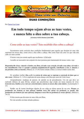 DUAS CONDIÇÕES
Por Tanisa Luz Lima
Em todo tempo sejam alvas as tuas vestes,
e nunca falte o óleo sobre a tua cabeça.
(Eclesiaste 9.8 RA Ilumina Gold 2009)
Como estão as tuas vestes? Tens recebido óleo sobre a cabeça!
Encontramos neste versículo duas condições fundamentais para aqueles que desejam ter uma vida
espiritual em nossos dias, vestes alvas e óleo sobre a cabeça. Mas como fazer isto uma vez que vida está
cada vez mais corrida.
O termo veste nos remete aquilo que recebemos: A Salvação
Acredito ser necessário um conjunto de cinco posturas para manutenção de nossas vestes, veja:
Respondeu-lhe Jesus: Amarás o Senhor, teu Deus, de todo o teu coração, de toda a tua alma e de todo o
teu entendimento. Este é o grande e primeiro mandamento.O segundo, semelhante a este, é: Amarás o
teu próximo como a ti mesmo. (Mateus 22: 37-39) Temos amado a Deus e a nossos irmãos nestes dias.
Fé: acreditar, confiar. Ora, a fé é a certeza de coisas que se esperam a convicção de fatos que se
não veem. ( Hebreus 11. 1) Fé é expressão de nossa aliança com Deus por meio de Cristo Jesus.
Arrependimento: mudança de parecer, de opinião ou de procedimento. Um ato que deve ser
realizado debaixo de ação Divina, sempre que percebermos algo errado em nossa maneira de viver.
Converte-nos, Senhor, a ti, e nós nos converteremos; renova os nossos dias como dantes. (Lamentações 5.
21)
Perdão: ato de isentar desobrigar alguém da sua culpa ou ofensa apesar de seu erro. Porque, se
perdoardes aos homens as suas ofensas, também vosso Pai celeste vos perdoará; se, porém, não
perdoardes aos homens [as suas ofensas], tampouco vosso Pai vos perdoará as vossas ofensas. (Mateus 6.
14-15)
O óleo mostra que devemos ter uma vida com Deus.
Por isto acredito em duas atitudes práticas.
Livreto dos post's de www.sementesdefe.com.br - Edição: 01 – Reflexões - 01 Página 16
 