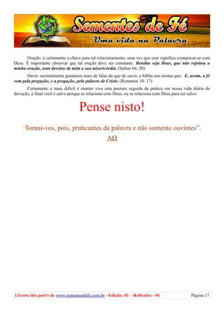 Oração: é certamente a chave para tal relacionamento, uma vez que orar significa comunicar-se com
Deus. É importante observar que tal oração deve ser constante. Bendito seja Deus, que não rejeitou a
minha oração, nem desviou de mim a sua misericórdia. (Salmo 66. 20)
Ouvir: normalmente gostamos mais de falar do que de ouvir, a bíblia nos ensina que: E, assim, a fé
vem pela pregação, e a pregação, pela palavra de Cristo. (Romanos 10. 17)
Certamente o mais difícil é manter viva esta postura seguida da prática em nossa vida diária de
devoção, a final você é salvo porque se relaciona com Deus, ou se relaciona com Deus para ser salvo.
Pense nisto!
“Tornai-vos, pois, praticantes da palavra e não somente ouvintes”.
ΑΩ
Livreto dos post's de www.sementesdefe.com.br - Edição: 01 – Reflexões - 01 Página 17
 