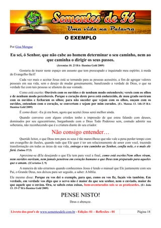 O EXEMPLO
Por Gisa Mengue
Eu sei, ó Senhor, que não cabe ao homem determinar o seu caminho, nem ao
que caminha o dirigir os seus passos.
(Jeremias 10. 23 RA- Ilumina Gold 2009)
Gostaria de trazer neste espaço um assunto que tem preocupado e inquietado meu espírito; à moda
do Evangelho fácil!
Cada vez mais o aceitar Jesus está se tornando para as pessoas acessório, a fim de agregar valores
pessoais em sua vida, sem o desejo de mudar genuinamente, banalizando a verdade de Deus, o que na
verdade faz com tais pessoas se afastem da sua vontade.
Como está escrito: Ouvireis com os ouvidos e de nenhum modo entendereis; vereis com os olhos
e de nenhum modo percebereis. Porque o coração deste povo está endurecido, de mau grado ouviram
com os ouvidos e fecharam os olhos; para não suceder que vejam com os olhos, ouçam com os
ouvidos, entendam com o coração, se convertam e sejam por mim curados. (Ev. Mateus 13. 14b-15 RA-
Ilumina Gold 2009)
É como dizer: -Eu já era bom, agora que aceitei Jesus serei melhor ainda.
Quando converso com alguns cristãos tenho a impressão de que estou falando com deuses,
dominados por seu egocentrismo, barganhando com o Deus Todo Poderoso sem, contudo admitir sua
soberania, não reconhecendo que é a criatura diante do seu criador.
Não consigo entender…
Querido leitor, o que Deus tem para os seus é tão maravilhoso que não vale a pena perder tempo com
um evangelho de ilusões, quando tudo que Ele quer é ter um relacionamento de amor com você, trazendo
transformação em todas as áreas de sua vida, entrega o teu caminho ao Senhor, confia nele, e o mais ele
fará. (Salmo 37.5)
Aproxime-se dEle desejando o que Ele tem para você a final, como está escrito:Nem olhos viram,
nem ouvidos ouviram, nem jamais penetrou em coração humano o que Deus tem preparado para aqueles
que o amam. (1Corintios 2. 9)
A maneira de não errarmos quando conhecemos Jesus é lendo o manual que Ele juntamente com seu
Pai, o Grande Deus, nos deixou para ser seguido, a saber: A bíblia.
Ele mesmo disse: Porque eu vos dei o exemplo, para que, como eu vos fiz, façais vós também. Em
verdade, em verdade vos digo que o servo não é maior do que seu senhor, nem o enviado, maior do
que aquele que o enviou. Ora, se sabeis estas coisas, bem-aventurados sois se as praticardes. (Ev João
13. 15-17 RA-Ilumina Gold 2009)
PENSE NISTO!
Deus o abençoe.
Livreto dos post's de www.sementesdefe.com.br - Edição: 01 – Reflexões - 01 Página 18
 