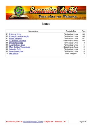 ÍNDICE
Mensagens Postado Por Pag.
01
02
03
04
05
06
07
08
09
10
Esta é a Hora!
Provação ou Aprovação
Filhos de Deus
As Nossas Escolhas
Direito Adquirido
A Vontade de Deus
Mais do Que Vencedores
Soberbo Eu!!!
Duas Condições!
O Exemplo
Tanisa Luz Lima
Tanisa Luz Lima
Tanisa Luz Lima
Geslaine da Rosa
Tanisa Luz Lima
Tanisa Luz Lima
Geslaine da Rosa
Tanisa Luz Lima
Tanisa Luz Lima
Gisa Mengue
04
06
07
08
10
11
12
14
16
18
Livreto dos post's de www.sementesdefe.com.br - Edição: 01 – Reflexões - 01 Página 3
 