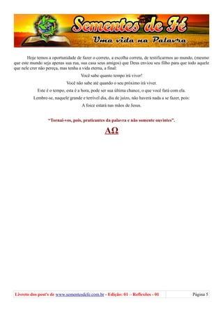 Hoje temos a oportunidade de fazer o correto, a escolha correta, de testificarmos ao mundo, (mesmo
que este mundo seja apenas sua rua, sua casa seus amigos) que Deus enviou seu filho para que todo aquele
que nele crer não pereça, mas tenha a vida eterna, a final:
Você sabe quanto tempo irá viver!
Você não sabe até quando o seu próximo irá viver.
Este é o tempo, esta é a hora, pode ser sua última chance, o que você fará com ela.
Lembre-se, naquele grande e terrível dia, dia de juízo, não haverá nada a se fazer, pois:
A foice estará nas mãos de Jesus.
“Tornai-vos, pois, praticantes da palavra e não somente ouvintes”.
ΑΩ
Livreto dos post's de www.sementesdefe.com.br - Edição: 01 – Reflexões - 01 Página 5
 