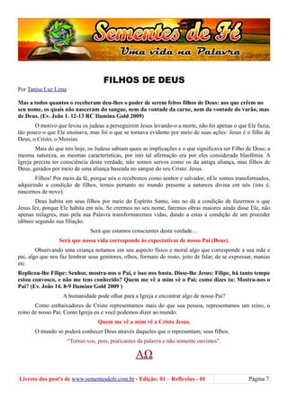 FILHOS DE DEUS
Por Tanisa Luz Lima
Mas a todos quantos o receberam deu-lhes o poder de serem feitos filhos de Deus: aos que crêem no
seu nome, os quais não nasceram do sangue, nem da vontade da carne, nem da vontade do varão, mas
de Deus. (Ev. João 1. 12-13 RC Ilumina Gold 2009)
O motivo que levou os judeus a perseguirem Jesus levando-o a morte, não foi apenas o que Ele fazia,
tão pouco o que Ele ensinava, mas foi o que se tornava evidente por meio de suas ações: Jesus é o filho de
Deus, o Cristo, o Messias.
Mais do que nós hoje, os Judeus sabiam quais as implicações e o que significava ser Filho de Deus; a
mesma natureza, as mesmas características, por isto tal afirmação era por eles considerada blasfêmia. A
Igreja precisa ter consciência desta verdade, não somos servos como os da antiga aliança, mas filhos de
Deus, gerados por meio de uma aliança baseada no sangue do seu Cristo: Jesus.
Filhos! Por meio da fé, porque nós o recebemos como senhor e salvador, nEle somos transformados,
adquirindo a condição de filhos, temos portanto no mundo presente a natureza divina em nós (isto é,
nascemos de novo).
Deus habita em seus filhos por meio do Espírito Santo, isto no dá a condição de fazermos o que
Jesus fez, porque Ele habita em nós. Se crermos no seu nome, faremos obras maiores ainda disse Ele, não
apenas milagres, mas pela sua Palavra transformaremos vidas, dando a estas a condição de um proceder
idôneo segundo sua filiação.
Será que estamos conscientes desta verdade…
Será que nossa vida corresponde às expectativas de nosso Pai (Deus).
Observando uma criança notamos em seu aspecto físico e moral algo que corresponde a sua mãe e
pai, algo que nos faz lembrar seus genitores, olhos, formato do rosto, jeito de falar, de se expressar, manias
etc.
Replicou-lhe Filipe: Senhor, mostra-nos o Pai, e isso nos basta. Disse-lhe Jesus: Filipe, há tanto tempo
estou convosco, e não me tens conhecido? Quem me vê a mim vê o Pai; como dizes tu: Mostra-nos o
Pai? (Ev. João 14. 8-9 Ilumina Gold 2009 )
A humanidade pode olhar para a Igreja e encontrar algo de nosso Pai?
Como embaixadores de Cristo representamos mais do que sua pessoa, representamos um reino, o
reino de nosso Pai. Como Igreja eu e você podemos dizer ao mundo:
Quem me vê a mim vê a Cristo Jesus.
O mundo só poderá conhecer Deus através daqueles que o representam; seus filhos.
“Tornai-vos, pois, praticantes da palavra e não somente ouvintes”.
ΑΩ
Livreto dos post's de www.sementesdefe.com.br - Edição: 01 – Reflexões - 01 Página 7
 