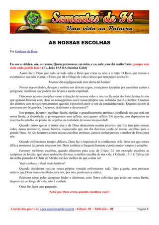 AS NOSSAS ESCOLHAS
.
Por Geslaine da Rosa
Eu sou a videira, vós, os ramos. Quem permanece em mim, e eu, nele, esse dá muito fruto; porque sem
mim nada podeis fazer. (Ev. João 15.5 RA Ilumina Gold)
Assim diz o Deus que tudo vê tudo sabe o Deus que criou os céus e a terra. O Deus que trouxe a
existência o que não existia, o Deus que dá o fôlego de vida e único que tem poder de tira-lo.
Muitos têm negligenciado este alerta do Senhor.
Nossas necessidades, desejos e sonhos nos deixam cegos; avançamos tateando por caminhos curtos e
perigosos, caminhos que podem nos levam a morte espiritual.
Deixamos nossas emoções tomar a direção de nossas vidas e isto vai ficando tão forte dentro de nós
que quando falamos com Deus só conseguimos ouvir nossa própria voz, achando que é o Senhor. Ficamos
tão atônitos com nossos pensamentos que não é possível ouvir a voz da verdadeira razão. Quantos de nós já
passaram por decepções, fracassos, desânimos e desamores?!
Isto porque, fazemos escolhas fáceis, rápidas e grandiosamente errôneas, confiando no que está em
nossa frente, a disposição, e prosseguimos sem refletir, sem querer refletir. De repente, nos deparamos na
caverna da solidão, na prisão do orgulho, na realidade de nossa incapacidade.
Quando nosso querer é maior que o de Deus destruímos muitos projetos que Ele tem para nossas
vidas, nosso ministério, nossa família, esquecendo que um dia daremos conta de nossas escolhas para o
grande Deus. Se não lutarmos contra nossas escolhas errôneas, jamais conheceremos o melhor de Deus para
nós.
Quando enfrentamos tempos difíceis, Deus faz o impossível se confiarmos nEle, uma vez que temos
dEle a promessa de jamais estarmos sós. Deus conhece a fraqueza humana e pode mudar tempos e estações.
Faremos melhores escolhas, quando olharmos para cruz de Cristo. Ló por exemplo escolheu as
campinas do Jordão, que eram realmente divinas, a melhor escolha de sua vida. ( Gênesis 13. 11) Talvez ele
até tenha pensado: O Deus de Abraão me deu melhor do que a meu tio!
Você conhece o final desta história?
Quando decidimos realizar nossa própria vontade enfrentamos tudo, feito gigante, sem procurar
saber o que Deus havia escolhido para nós, por isto, perdemos a cabeça.
Podemos optar pelas campinas lindas e cheirosas, com flores coloridas que estão em nossa frente,
disponíveis ao longo da vida, não é verdade.
Ouso lhe fazer uma pergunta:
Será que Deus errou quando escolheu você?
Livreto dos post's de www.sementesdefe.com.br - Edição: 01 – Reflexões - 01 Página 8
 