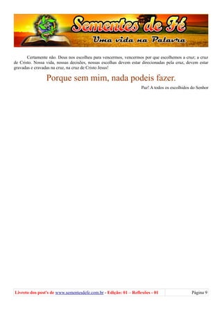 Certamente não. Deus nos escolheu para vencermos, vencermos por que escolhemos a cruz; a cruz
de Cristo. Nossa vida, nossas decisões, nossas escolhas devem estar direcionadas pela cruz, devem estar
gravadas e cravadas na cruz, na cruz de Cristo Jesus!
Porque sem mim, nada podeis fazer.
Paz! A todos os escolhidos do Senhor
Livreto dos post's de www.sementesdefe.com.br - Edição: 01 – Reflexões - 01 Página 9
 