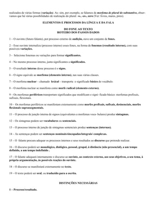 realizados de várias formas (variação). As- sim, por exemplo, se falamos de morfema de plural do substantivo, obser-
vamos que há várias possibilidades de realização do plural: -s-, -es-, zero (Ver: livros, mares, pires).

                            ELEMENTOS E PROCESSOS DA LÍNGUA E DA FALA

                                            DO FONE AO TEXTO
                                         ROTEIRO DOS PASSOS DADOS

1 – O ouvinte (futuro falante), por processo externo de audição, ouve um conjunto de fones.

2 – Esse ouvinte internaliza (processo interno) esses fones, na forma de fonemas (resultado interno), com suas
possíveis variações.

3 - Seleciona fonemas ou variações para formar significantes.

4 – No mesmo processo interno, junta significantes a significados.

5 – O resultado interno desse processo é o signo.

6 – O signo equivale ao morfema (elemento interno), nas suas várias classes.

7 – O morfema nuclear – chamado lexical – transporta o significado básico do vocábulo.

8 – O morfema nuclear se manifesta como morfe radical (elemento externo).

9 – Os morfemas periféricos transportam significados que modificam o signi- ficado básico: morfemas prefixais,
sufixais, flexionais.

10 - Os morfemas periféricos se manifestam externamente como morfes prefixais, sufixais, desinenciais, morfes
flexionais suprassegmentais.

11 – O processo de junção interna de signos (equivalentes a morfemas voca- bulares) produz sintagmas.

12 – Os sintagmas podem ser vocabulares ou sentenciais.

13 – O processo interno de junção de sintagmas sentenciais produz sentenças (internas).

14 – As sentenças podem ser sentenças nominais/sincopadas/integrais/ complexas.

15 – O falante procura adequar os processos internos e seus resultados ao discurso que pretende realizar.

16 – O discurso poderá ser monológico, dialógico, pessoal, grupal, à distância (não presencial), a um tempo
definido, a um tempo indefinido .

17 – O falante adequará internamente o discurso ao ouvinte, ao contexto externo, aos seus objetivos, a seu tema, à
própria argumentação, às possíveis reações do ouvinte.

18 – O discurso se manifestará externamente no texto.

19 – O texto poderá ser oral, ou traduzido para a escrita.


                                           DISTINÇÕES NECESSÁRIAS

1 – Processo/resultado.
 