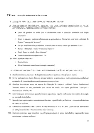 10 
3ª ETAPA : PRODUÇÃO DO PROJETO DE TRABALHO 
I. EXIBIÇÃO PARA OS ALUNOS DO FILME “NENHUM A MENOS” 
II. DEBATE ABERTO: DISCUSSÃO NA SALA DE AULA DOS ASPECTOS OBSERVADOS NO FILME, 
REFLETINDO A PARTIR DAS SEGUINTES QUESTÕES: 
• Quais as questões do filme que se assemelham com as questões levantadas nas etapas 
anteriores? 
• Quais os aspectos sociais e culturais que se apresentam no filme e tem a ver com a clientela do 
Ensino Fundamental Noturno? 
• De que maneira a situação no filme foi resolvida e no nosso caso o que podemos fazer? 
• Porque o filme tem o nome “Nenhum a Menos”? 
• Quais foram às atitudes da professora? 
• Como os alunos se comportavam? Etc. 
III. HISTORIANDO O FILME: 
• Dramatização 
• Mesa Redonda ( encaminhamentos para a evasão) 
IV. POSSIBILIDADES PRÁTICAS PARA ALUNOS DA EDUCAÇÃO DE JOVENS E ADULTOS: 
I. Monitoramento da presença e da freqüência dos alunos realizada pelos próprios alunos; 
II. Enviar carta para os alunos faltosos, colocar anúncio na emissora de rádio comunitária, estabelecer 
estratégias de comunicação entre colegas que moram próximo; 
III. Divulgar informações sobre os alunos da Educação de Jovens e Adultos/ Ensino Fundamental 
Noturno, através de um jornalzinho que circule na escola, tais como: profissões / serviços – 
classificados, notícias, etc. 
IV. Entrevistas com profissionais que abordem os requisitos e o perfil profissional necessários à inserção 
no mercado de trabalho; 
V. Seminários e encontros com temáticas que discutam a qualificação profissional e o empreendedorismo 
no contexto moderno; 
VI. Estimular o cadastro no SIM – Serviço de Inter-mediação de Mão de Obra ( convidar um profissional 
do SIM para explicitar o funcionamento desse serviço); 
VII. Elaborar propostas que fomentem o perfil empreendedor do aluno trabalhador, organizando feiras 
para troca e venda de produtos; 
 