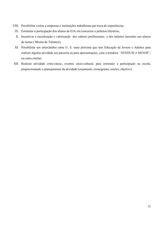 VIII. Possibilitar visitas a empresas e instituições trabalhistas par troca de experiências; 
IX. Estimular a participação dos alunos da EJA em concursos e prêmios literários; 
X. Incentivar a socialização e valorização dos saberes profissionais e dos talentos inerentes aos alunos 
11 
da turma ( Mostra de Talentos); 
XI. Possibilitar um intercâmbio entre U. E. mais próxima que tem Educação de Jovens e Adultos para 
realizar alguma atividade em parceria ou para apresentações, com a temática “NENHUM A MENOS”, 
ou outra similar; 
XII. Realizar atividade extra-classe, eventos sócio-cultural, para estimular a participação na escola, 
proporcionando o planejamento da atividade (orçamento, cronograma, roteiro, objetivo). 
 