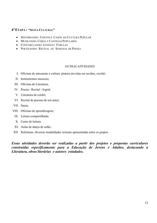 12 
4ª ETAPA : “SEXTA CULTURAL” 
• HISTORIANDO: CONTOS E CASOS DA CULTURA POPULAR 
• MUSICANDO: CORAL E CANTIGAS POPULARES 
• CONFABULANDO: LENDAS E FÁBULAS 
• POETIZANDO: RECITAL OU SEMANAL DE POESIA 
OUTRAS ATIVIDADES 
I. Oficinas de artesanato e cultura: pintura em telas em tecidos, crochê; 
II. Instrumentos musicais; 
III. Oficinas de Literatura; 
IV. Poesia / Recital / Jogral; 
V. Literatura de cordel; 
VI. Recital de poesias de um autor; 
VII. Sarau; 
VIII. Oficinas de aprendizagem; 
IX. Leitura compartilhada; 
X. Canto de leitura; 
XI. Aulas de dança de salão; 
XII. Releituras: diversas modalidades textuais apresentadas entre os grupos. 
Essas atividades deverão ser realizadas a partir dos projetos e propostas curriculares 
construídas especificamente para a Educação de Jovens e Adultos, destacando a 
Literatura, obras literárias e autores estudados. 
 