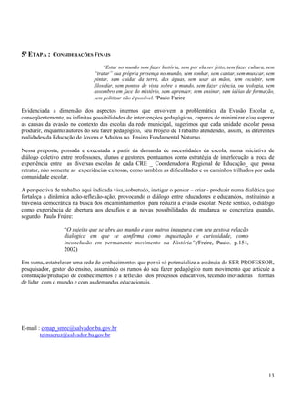 13 
5ª ETAPA : CONSIDERAÇÕES FINAIS 
“Estar no mundo sem fazer história, sem por ela ser feito, sem fazer cultura, sem 
“tratar” sua própria presença no mundo, sem sonhar, sem cantar, sem musicar, sem 
pintar, sem cuidar da terra, das águas, sem usar as mãos, sem esculpir, sem 
filosofar, sem pontos de vista sobre o mundo, sem fazer ciência, ou teologia, sem 
assombro em face do mistério, sem aprender, sem ensinar, sem idéias de formação, 
sem politizar não é possível.”Paulo Freire 
Evidenciada a dimensão dos aspectos internos que envolvem a problemática da Evasão Escolar e, 
conseqüentemente, as infinitas possibilidades de intervenções pedagógicas, capazes de minimizar e/ou superar 
as causas da evasão no contexto das escolas da rede municipal, sugerimos que cada unidade escolar possa 
produzir, enquanto autores do seu fazer pedagógico, seu Projeto de Trabalho atendendo, assim, as diferentes 
realidades da Educação de Jovens e Adultos no Ensino Fundamental Noturno. 
Nessa proposta, pensada e executada a partir da demanda de necessidades da escola, numa iniciativa de 
diálogo coletivo entre professores, alunos e gestores, pontuamos como estratégia de interlocução a troca de 
experiência entre as diversas escolas de cada CRE _ Coordenadoria Regional de Educação_ que possa 
retratar, não somente as experiências exitosas, como também as dificuldades e os caminhos trilhados por cada 
comunidade escolar. 
A perspectiva de trabalho aqui indicada visa, sobretudo, instigar o pensar – criar - produzir numa dialética que 
fortaleça a dinâmica ação-reflexão-ação, provocando o diálogo entre educadores e educandos, instituindo a 
travessia democrática na busca dos encaminhamentos para reduzir a evasão escolar. Neste sentido, o diálogo 
como experiência de abertura aos desafios e as novas possibilidades de mudança se concretiza quando, 
segundo Paulo Freire: 
“O sujeito que se abre ao mundo e aos outros inaugura com seu gesto a relação 
dialógica em que se confirma como inquietação e curiosidade, como 
inconclusão em permanente movimento na História”.(Freire, Paulo. p.154, 
2002) 
Em suma, estabelecer uma rede de conhecimentos que por si só potencialize a essência do SER PROFESSOR, 
pesquisador, gestor do ensino, assumindo os rumos do seu fazer pedagógico num movimento que articule a 
construção/produção de conhecimentos e a reflexão dos processos educativos, tecendo inovadoras formas 
de lidar com o mundo e com as demandas educacionais. 
E-mail : cenap_smec@salvador.ba.gov.br 
telmacruz@salvador.ba.gov.br 
