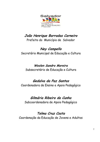 2 
João Henrique Barradas Carneiro 
Prefeito do Município de Salvador 
Ney Campello 
Secretário Municipal de Educação e Cultura 
Weslen Sandro Moreira 
Subsecretário de Educação e Cultura 
Gedalva da Paz Santos 
Coordenadora de Ensino e Apoio Pedagógico 
Gilmária Ribeiro da Cunha 
Subcoordenadora de Apoio Pedagógico 
Telma Cruz Costa 
Coordenação da Educação de Jovens e Adultos 
 