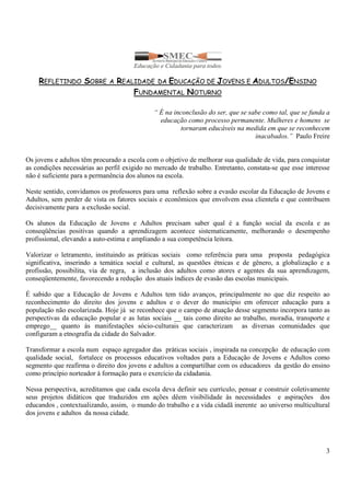 3 
REFLETINDO SOBRE A REALIDADE DA EDUCAÇÃO DE JOVENS E ADULTOS/ENSINO 
FUNDAMENTAL NOTURNO 
“ É na inconclusão do ser, que se sabe como tal, que se funda a 
educação como processo permanente. Mulheres e homens se 
tornaram educáveis na medida em que se reconhecem 
inacabados.” Paulo Freire 
Os jovens e adultos têm procurado a escola com o objetivo de melhorar sua qualidade de vida, para conquistar 
as condições necessárias ao perfil exigido no mercado de trabalho. Entretanto, constata-se que esse interesse 
não é suficiente para a permanência dos alunos na escola. 
Neste sentido, convidamos os professores para uma reflexão sobre a evasão escolar da Educação de Jovens e 
Adultos, sem perder de vista os fatores sociais e econômicos que envolvem essa clientela e que contribuem 
decisivamente para a exclusão social. 
Os alunos da Educação de Jovens e Adultos precisam saber qual é a função social da escola e as 
conseqüências positivas quando a aprendizagem acontece sistematicamente, melhorando o desempenho 
profissional, elevando a auto-estima e ampliando a sua competência leitora. 
Valorizar o letramento, instituindo as práticas sociais como referência para uma proposta pedagógica 
significativa, inserindo a temática social e cultural, as questões étnicas e de gênero, a globalização e a 
profissão, possibilita, via de regra, a inclusão dos adultos como atores e agentes da sua aprendizagem, 
conseqüentemente, favorecendo a redução dos atuais índices de evasão das escolas municipais. 
É sabido que a Educação de Jovens e Adultos tem tido avanços, principalmente no que diz respeito ao 
reconhecimento do direito dos jovens e adultos e o dever do município em oferecer educação para a 
população não escolarizada. Hoje já se reconhece que o campo de atuação desse segmento incorpora tanto as 
perspectivas da educação popular e as lutas sociais __ tais como direito ao trabalho, moradia, transporte e 
emprego__ quanto às manifestações sócio-culturais que caracterizam as diversas comunidades que 
configuram a etnografia da cidade do Salvador. 
Transformar a escola num espaço agregador das práticas sociais , inspirada na concepção de educação com 
qualidade social, fortalece os processos educativos voltados para a Educação de Jovens e Adultos como 
segmento que reafirma o direito dos jovens e adultos a compartilhar com os educadores da gestão do ensino 
como princípio norteador à formação para o exercício da cidadania. 
Nessa perspectiva, acreditamos que cada escola deva definir seu currículo, pensar e construir coletivamente 
seus projetos didáticos que traduzidos em ações dêem visibilidade às necessidades e aspirações dos 
educandos , contextualizando, assim, o mundo do trabalho e a vida cidadã inerente ao universo multicultural 
dos jovens e adultos da nossa cidade. 
 
