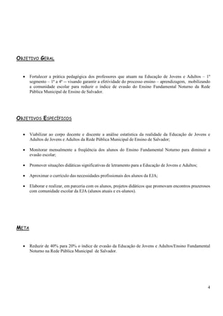 4 
OBJETIVO GERAL 
• Fortalecer a prática pedagógica dos professores que atuam na Educação de Jovens e Adultos – 1º 
segmento – 1ª a 4ª -- visando garantir a efetividade do processo ensino – aprendizagem, mobilizando 
a comunidade escolar para reduzir o índice de evasão do Ensino Fundamental Noturno da Rede 
Pública Municipal de Ensino de Salvador. 
OBJETIVOS ESPECÍFICOS 
• Viabilizar ao corpo docente e discente a análise estatística da realidade da Educação de Jovens e 
Adultos de Jovens e Adultos da Rede Pública Municipal de Ensino de Salvador; 
• Monitorar mensalmente a freqüência dos alunos do Ensino Fundamental Noturno para diminuir a 
evasão escolar; 
• Promover situações didáticas significativas de letramento para a Educação de Jovens e Adultos; 
• Aproximar o currículo das necessidades profissionais dos alunos da EJA; 
• Elaborar e realizar, em parceria com os alunos, projetos didáticos que promovam encontros prazerosos 
com comunidade escolar da EJA (alunos atuais e ex-alunos). 
META 
• Reduzir de 40% para 20% o índice de evasão da Educação de Jovens e Adultos/Ensino Fundamental 
Noturno na Rede Pública Municipal de Salvador. 
 