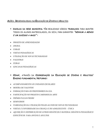 7 
AÇÕES DESENVOLVIDAS NA EDUCAÇÃO DE JOVENS E ADULTOS 
 ESCOLAS DA REDE MUNICIPAL TÊM REALIZADO VÁRIOS TRABALHOS PARA MANTER 
TODOS OS ALUNOS MATRICULADOS, OU SEJA, PARA GARANTIR: “NENHUM A MENOS 
E UM SUCESSO A MAIS” : 
• PROJETO DE APRENDIZAGEM 
• JOGRAL 
• CORAIS 
• VISITAS PEDAGÓGICAS 
• UTILIZAÇÃO DE NOVAS TECNOLOGIAS 
• PALESTRAS 
• FEIRAS 
• GINCANAS PEDAGÓGICAS 
 CENAP, ATRAVÉS DA COORDENAÇÃO DA EDUCAÇÃO DE JOVENS E ADULTOS/ 
ENSINO FUNDAMENTAL NOTURNO: 
• ACOMPANHAMENTO ÀS UNIDADES ESCOLARES 
• MOSTRA DE TALENTOS 
• FORMAÇÃO PARA OS PROFESSORES DA EJA. 
• PARTICIPAÇÃO NO PROJETO CAMINHOS DA ARTE 
• PRÊMIO PAULO FREIRE 
• SEMINÁRIOS 
• VIABILIZAÇÃO DA UTILIZAÇÃO PELOS ALUNOS DE NOVAS TECNOLOGIAS 
• VISITAS À UNIVERSIDADE DA CRIANÇA E DO ADOLESCENTE – ÚNICA 
• AQUISIÇÃO E DISTRIBUIÇÃO DE LIVROS DIDÁTICOS E MATERIAL DIDÁTICO-PEDAGÓGICO 
ESPECÍFICOS PARA JOVENS E ADULTOS. 
 
