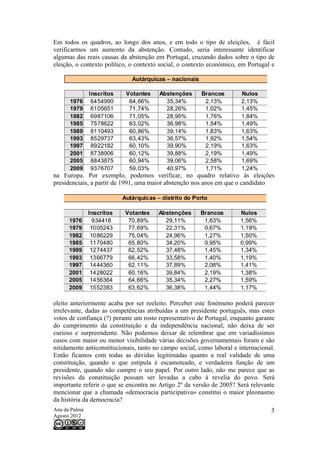 Em todos os quadros, ao longo dos anos, e em todo o tipo de eleições, é fácil
verificarmos um aumento da abstenção. Contudo, seria interessante identificar
algumas das reais causas da abstenção em Portugal, cruzando dados sobre o tipo de
eleição, o contexto político, o contexto social, o contexto económico, em Portugal e




na Europa. Por exemplo, podemos verificar, no quadro relativo às eleições
presidenciais, a partir de 1991, uma maior abstenção nos anos em que o candidato




eleito anteriormente acaba por ser reeleito. Perceber este fenómeno poderá parecer
irrelevante, dadas as competências atribuídas a um presidente português, mas estes
votos de confiança (?) perante um rosto representativo de Portugal, enquanto garante
do cumprimento da constituição e da independência nacional, não deixa de ser
curioso e surpreendente. Não podemos deixar de relembrar que em variadíssimos
casos com maior ou menor visibilidade várias decisões governamentais foram e são
nitidamente anticonstitucionais, tanto no campo social, como laboral e internacional.
Então ficamos com todas as dúvidas legitimadas quanto a real validade de uma
constituição, quando o que estipula é escamoteado, e verdadeira função de um
presidente, quando não cumpre o seu papel. Por outro lado, não me parece que as
revisões da constituição possam ser levadas a cabo à revelia do povo. Será
importante referir o que se encontra no Artigo 2º da versão de 2005? Será relevante
mencionar que a chamada «democracia participativa» constitui o maior pleonasmo
da história da democracia?
Ana da Palma                                                                       3
Agosto 2012
 