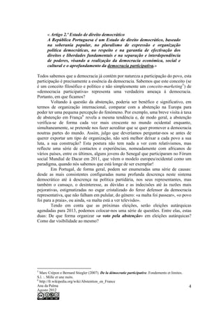 « Artigo 2.º Estado de direito democrático
      A República Portuguesa é um Estado de direito democrático, baseado
      na soberania popular, no pluralismo de expressão e organização
      política democráticas, no respeito e na garantia de efectivação dos
      direitos e liberdades fundamentais e na separação e interdependência
      de poderes, visando a realização da democracia económica, social e
      cultural e o aprofundamento da democracia participativa.»

Todos sabemos que a democracia já contém por natureza a participação do povo, esta
participação é precisamente a essência da democracia. Sabemos que este conceito (se
é um conceito filosófico e político e não simplesmente um conceito-marketing 5 ) de
«democracia participativa» representa uma verdadeira ameaça à democracia.
Portanto, em que ficamos?
        Voltando à questão da abstenção, poderia ser benéfico e significativo, em
termos de organização internacional, comparar com a abstenção na Europa para
poder ter uma pequena percepção do fenómeno. Por exemplo, uma breve visita à taxa
de abstenção em França 6 revela a mesma tendência e, de modo geral, a abstenção
verifica-se de forma cada vez mais crescente no mundo ocidental enquanto,
simultaneamente, se pretende nos fazer acreditar que se quer promover a democracia
noutras partes do mundo. Assim, julgo que deveríamos perguntar-nos se antes de
querer exportar um tipo de organização, não será melhor deixar a cada povo a sua
luta, a sua construção? Esta postura não tem nada a ver com relativismos, mas
reflecte uma série de contactos e experiências, nomeadamente com africanos de
vários países, entre os últimos, alguns jovens do Senegal que participaram no Fórum
social Mundial de Dacar em 2011, que vêem o modelo europeu/ocidental como um
paradigma, quando nós sabemos que está longe de ser exemplar!
        Em Portugal, de forma geral, podem ser enumeradas uma série de causas:
desde as mais consistentes configuradas numa profunda descrença neste sistema
democrático até à descrença na política partidária, nos seus representantes, mas
também o cansaço, o desinteresse, as dúvidas e as indecisões até às razões mais
pejorativas, estigmatizadas no esgar cristalizado do feroz defensor da democracia
representativa, que não falham em pulular, do género: «a malta foi passear», «o povo
foi para a praia», ou ainda, «a malta está a ver televisão».
        Tendo em conta que as próximas eleições, serão eleições autárquicas
agendadas para 2013, podemos colocar-nos uma série de questões. Entre elas, estas
duas: De que forma organizar «o voto pela abstenção» em eleições autárquicas?
Como dar visibilidade ao mesmo?




5
  Marc Crépon e Bernard Stiegler (2007). De la démocratie participative. Fondements et limites.
S.l. :. Mille et une nuits.
6
  http://fr.wikipedia.org/wiki/Abstention_en_France
Ana da Palma                                                                                      4
Agosto 2012
 