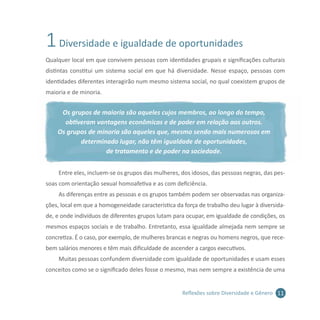 11Reflexões sobre Diversidade e Gênero
1Diversidade e igualdade de oportunidades
Qualquer local em que convivem pessoas com identidades grupais e significações culturais
distintas constitui um sistema social em que há diversidade. Nesse espaço, pessoas com
identidades diferentes interagirão num mesmo sistema social, no qual coexistem grupos de
maioria e de minoria.
Os grupos de maioria são aqueles cujos membros, ao longo do tempo,
obtiveram vantagens econômicas e de poder em relação aos outros.
Os grupos de minoria são aqueles que, mesmo sendo mais numerosos em
determinado lugar, não têm igualdade de oportunidades,
de tratamento e de poder na sociedade.
Entre eles, incluem-se os grupos das mulheres, dos idosos, das pessoas negras, das pes-
soas com orientação sexual homoafetiva e as com deficiência.
As diferenças entre as pessoas e os grupos também podem ser observadas nas organiza-
ções, local em que a homogeneidade característica da força de trabalho deu lugar à diversida-
de, e onde indivíduos de diferentes grupos lutam para ocupar, em igualdade de condições, os
mesmos espaços sociais e de trabalho. Entretanto, essa igualdade almejada nem sempre se
concretiza. É o caso, por exemplo, de mulheres brancas e negras ou homens negros, que rece-
bem salários menores e têm mais dificuldade de ascender a cargos executivos.
Muitas pessoas confundem diversidade com igualdade de oportunidades e usam esses
conceitos como se o significado deles fosse o mesmo, mas nem sempre a existência de uma
 