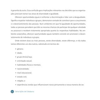 12 Série Ações de Cidadania
é garantia da outra. Essa confusão gera implicações relevantes nas decisões que as organiza-
ções precisam tomar nas áreas de diversidade e igualdade.
Oferecer oportunidades iguais é enfrentar a discriminação e lidar com a desigualdade.
Significa respeitar indivíduos e grupos, demonstrar vontade de contribuir para o crescimento
e o desenvolvimento das pessoas. Num ambiente em que há igualdade de oportunidades,
todas as pessoas percebem que têm as mesmas chances de participar de qualquer atividade
ou processo e recebem tratamento apropriado quanto às respectivas habilidades. No am-
biente corporativo, oferecer oportunidades iguais também consiste em promover o desen-
volvimento de indivíduos e grupos.
Onde existem duas ou mais pessoas, existe diversidade, existe diferença, e nós todos
somos diferentes uns dos outros, sobretudo em termos de:
•	 gênero;
•	 idade;
•	 grupo étnico/raça;
•	 orientação sexual;
•	 habilidades físicas e mentais;
•	 nacionalidade;
•	 nível educacional;
•	 estado civil;
•	 religião; e
•	 experiências vividas que influenciaram nosso pensamento e nossa maneira de ser.
 