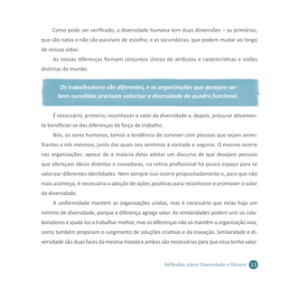 13Reflexões sobre Diversidade e Gênero
Como pode ser verificado, a diversidade humana tem duas dimensões – as primárias,
que são natas e não são passíveis de escolha; e as secundárias, que podem mudar ao longo
de nossas vidas.
As nossas diferenças formam conjuntos únicos de atributos e características e visões
distintas de mundo.
Os trabalhadores são diferentes, e as organizações que desejam ser
bem-sucedidas precisam valorizar a diversidade do quadro funcional.
É necessário, primeiro, reconhecer o valor da diversidade e, depois, procurar ativamen-
te beneficiar-se das diferenças da força de trabalho.
Nós, os seres humanos, temos a tendência de conviver com pessoas que sejam seme-
lhantes a nós mesmos, junto das quais nos sentimos à vontade e seguros. O mesmo ocorre
nas organizações: apesar de a maioria delas adotar um discurso de que desejam pessoas
que ofereçam ideias distintas e inovadoras, na rotina profissional há pouco espaço para se
valorizar diferentes identidades. Nem sempre isso ocorre propositadamente e, para que não
mais aconteça, é necessária a adoção de ações positivas para reconhecer e promover o valor
da diversidade.
A uniformidade mantém as organizações unidas, mas é necessário que nelas haja um
mínimo de diversidade, porque a diferença agrega valor. As similaridades podem unir os cola-
boradores e ajudá-los a trabalhar melhor, mas as diferenças não só mantêm a organização viva,
como também propiciam o surgimento de soluções criativas e da inovação. Similaridade e di-
versidade são duas faces da mesma moeda e ambas são necessárias para que essa tenha valor.
 