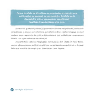 14 Série Ações de Cidadania
Para se beneficiar da diversidade, as organizações precisam ter uma
política sólida de igualdade de oportunidades. Beneficiar-se da
diversidade é o fim, e os processos e as políticas de
igualdade de oportunidades são o meio.
Os indivíduos que fazem parte de grupos tradicionalmente marginalizados, como as mi-
norias étnicas, as pessoas com deficiência, as mulheres lésbicas e os homens gays, precisam
receber o apoio e a proteção das políticas de igualdade de oportunidades para terem a quem
recorrer caso sejam vítimas de discriminação.
É relevante focar a atenção nos grupos e indivíduos que têm estado em maior desvan-
tagem e adotar processos antidiscriminatórios e compensatórios, para diminuir as desigual-
dades e se beneficiar da energia que a diversidade é capaz de gerar.
 