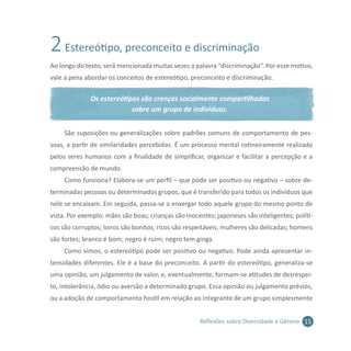 15Reflexões sobre Diversidade e Gênero
2Estereótipo, preconceito e discriminação
Ao longo do texto, será mencionada muitas vezes a palavra “discriminação”. Por esse motivo,
vale a pena abordar os conceitos de estereótipo, preconceito e discriminação.
Os estereótipos são crenças socialmente compartilhadas
sobre um grupo de indivíduos.
São suposições ou generalizações sobre padrões comuns de comportamento de pes-
soas, a partir de similaridades percebidas. É um processo mental rotineiramente realizado
pelos seres humanos com a finalidade de simplificar, organizar e facilitar a percepção e a
compreensão de mundo.
Como funciona? Elabora-se um perfil – que pode ser positivo ou negativo – sobre de-
terminadas pessoas ou determinados grupos, que é transferido para todos os indivíduos que
nele se encaixam. Em seguida, passa-se a enxergar todo aquele grupo do mesmo ponto de
vista. Por exemplo: mães são boas; crianças são inocentes; japoneses são inteligentes; políti-
cos são corruptos; loiros são bonitos; ricos são respeitáveis; mulheres são delicadas; homens
são fortes; branco é bom; negro é ruim; negro tem ginga.
Como vimos, o estereótipo pode ser positivo ou negativo. Pode ainda apresentar in-
tensidades diferentes. Ele é a base do preconceito. A partir do estereótipo, generaliza-se
uma opinião, um julgamento de valor, e, eventualmente, formam-se atitudes de desrespei-
to, intolerância, ódio ou aversão a determinado grupo. Essa opinião ou julgamento prévios,
ou a adoção de comportamento hostil em relação ao integrante de um grupo simplesmente
 
