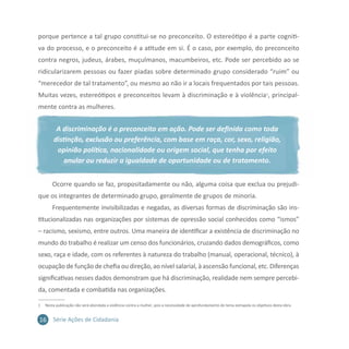 16 Série Ações de Cidadania
porque pertence a tal grupo constitui-se no preconceito. O estereótipo é a parte cogniti-
va do processo, e o preconceito é a atitude em si. É o caso, por exemplo, do preconceito
contra negros, judeus, árabes, muçulmanos, macumbeiros, etc. Pode ser percebido ao se
ridicularizarem pessoas ou fazer piadas sobre determinado grupo considerado “ruim” ou
“merecedor de tal tratamento”, ou mesmo ao não ir a locais frequentados por tais pessoas.
Muitas vezes, estereótipos e preconceitos levam à discriminação e à violência1
, principal-
mente contra as mulheres.
A discriminação é o preconceito em ação. Pode ser definida como toda
distinção, exclusão ou preferência, com base em raça, cor, sexo, religião,
opinião política, nacionalidade ou origem social, que tenha por efeito
anular ou reduzir a igualdade de oportunidade ou de tratamento.
Ocorre quando se faz, propositadamente ou não, alguma coisa que exclua ou prejudi-
que os integrantes de determinado grupo, geralmente de grupos de minoria.
Frequentemente invisibilizadas e negadas, as diversas formas de discriminação são ins-
titucionalizadas nas organizações por sistemas de opressão social conhecidos como “ismos”
– racismo, sexismo, entre outros. Uma maneira de identificar a existência de discriminação no
mundo do trabalho é realizar um censo dos funcionários, cruzando dados demográficos, como
sexo, raça e idade, com os referentes à natureza do trabalho (manual, operacional, técnico), à
ocupação de função de chefia ou direção, ao nível salarial, à ascensão funcional, etc. Diferenças
significativas nesses dados demonstram que há discriminação, realidade nem sempre percebi-
da, comentada e combatida nas organizações.
1	 Nesta publicação não será abordada a violência contra a mulher, pois a necessidade de aprofundamento do tema extrapola os objetivos desta obra.
 