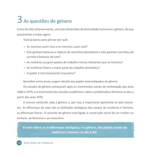 18 Série Ações de Cidadania
3As questões de gênero
Como foi dito anteriormente, uma das dimensões da diversidade humana é o gênero, de que
passaremos a tratar agora.
Você já parou para pensar por quê:
–– As meninas usam rosa e os meninos usam azul?
–– Elas ganham bonecas e réplicas de utensílios domésticos e eles ganham carrinhos de
corrida e bonecos de luta?
–– As mulheres ocupam postos de trabalho menos relevantes que os homens?
–– As mulheres fazem a maior parte do trabalho doméstico?
–– O poder é intrinsicamente masculino?
Questões como essas surgem devido aos papéis estereotipados de gênero.
Os estudos de gênero começaram após os movimentos sociais de contestação dos anos
1960 e 1970, e o incremento dos estudos acadêmicos sobre a problemática feminina se deu a
partir dos anos 1970.
É comum confundir sexo e gênero, e, por isso, é importante apresentar os dois concei-
tos. As diferenças de sexo são as distinções biológicas dos corpos de mulheres e homens,
as diferenças físicas. O conceito de gênero está ligado à construção social de ser mulher ou
homem, ao feminino e ao masculino.
O sexo refere-se às diferenças biológicas, e o gênero, aos papéis sociais de
mulheres e homens no dia a dia.
 
