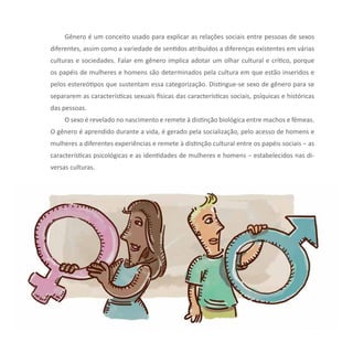 19Reflexões sobre Diversidade e Gênero
Gênero é um conceito usado para explicar as relações sociais entre pessoas de sexos
diferentes, assim como a variedade de sentidos atribuídos a diferenças existentes em várias
culturas e sociedades. Falar em gênero implica adotar um olhar cultural e crítico, porque
os papéis de mulheres e homens são determinados pela cultura em que estão inseridos e
pelos estereótipos que sustentam essa categorização. Distingue-se sexo de gênero para se
separarem as características sexuais físicas das características sociais, psíquicas e históricas
das pessoas.
O sexo é revelado no nascimento e remete à distinção biológica entre machos e fêmeas.
O gênero é aprendido durante a vida, é gerado pela socialização, pelo acesso de homens e
mulheres a diferentes experiências e remete à distinção cultural entre os papéis sociais − as
características psicológicas e as identidades de mulheres e homens − estabelecidos nas di-
versas culturas.
 